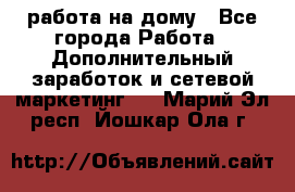 работа на дому - Все города Работа » Дополнительный заработок и сетевой маркетинг   . Марий Эл респ.,Йошкар-Ола г.